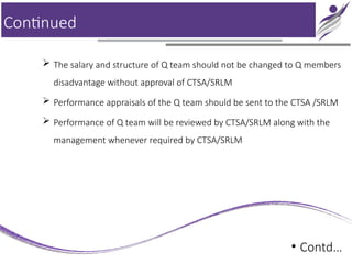 Continued
 The salary and structure of Q team should not be changed to Q members
disadvantage without approval of CTSA/SRLM
 Performance appraisals of the Q team should be sent to the CTSA /SRLM
 Performance of Q team will be reviewed by CTSA/SRLM along with the
management whenever required by CTSA/SRLM
• Contd…
 