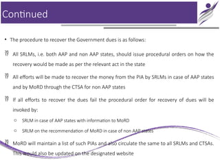 Continued
• The procedure to recover the Government dues is as follows:
 All SRLMs, i.e. both AAP and non AAP states, should issue procedural orders on how the
recovery would be made as per the relevant act in the state
 All efforts will be made to recover the money from the PIA by SRLMs in case of AAP states
and by MoRD through the CTSA for non AAP states
 If all efforts to recover the dues fail the procedural order for recovery of dues will be
invoked by:
o SRLM in case of AAP states with information to MoRD
o SRLM on the recommendation of MoRD in case of non AAP states
 MoRD will maintain a list of such PIAs and also circulate the same to all SRLMs and CTSAs.
This would also be updated on the designated website
 