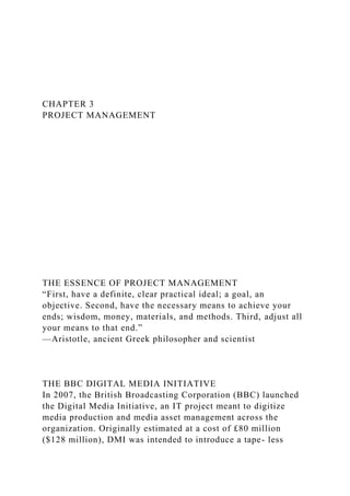 CHAPTER 3
PROJECT MANAGEMENT
THE ESSENCE OF PROJECT MANAGEMENT
“First, have a definite, clear practical ideal; a goal, an
objective. Second, have the necessary means to achieve your
ends; wisdom, money, materials, and methods. Third, adjust all
your means to that end.”
—Aristotle, ancient Greek philosopher and scientist
THE BBC DIGITAL MEDIA INITIATIVE
In 2007, the British Broadcasting Corporation (BBC) launched
the Digital Media Initiative, an IT project meant to digitize
media production and media asset management across the
organization. Originally estimated at a cost of £80 million
($128 million), DMI was intended to introduce a tape- less
 