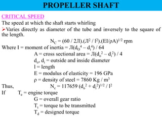 CRITICAL SPEED
The speed at which the shaft starts whirling
Varies directly as diameter of the tube and inversely to the square of
the length.
NC = (60 / 2Л).(Л2 / l2).(EI/ρA)1/2 rpm
Where I = moment of inertia = Л(dO
4 – di
4) / 64
A = cross sectional area = Л(do
2 – di
2) / 4
do, di = outside and inside diameter
l = length
E = modulus of elasticity = 196 GPa
ρ = density of steel = 7860 Kg / m3
Thus, Nc = 117659 (do
2 + di
2)1/2 / l2
If Te = engine torque
G = overall gear ratio
Tt = torque to be transmitted
Td = designed torque
PROPELLER SHAFT
 