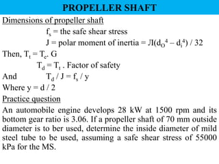 Dimensions of propeller shaft
fs = the safe shear stress
J = polar moment of inertia = Л(dO
4 – di
4) / 32
Then, Tt = Te. G
Td = Tt . Factor of safety
And Td / J = fs / y
Where y = d / 2
Practice question
An automobile engine develops 28 kW at 1500 rpm and its
bottom gear ratio is 3.06. If a propeller shaft of 70 mm outside
diameter is to ber used, determine the inside diameter of mild
steel tube to be used, assuming a safe shear stress of 55000
kPa for the MS.
PROPELLER SHAFT
 
