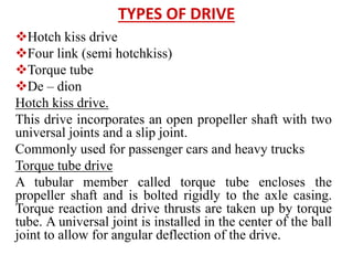 TYPES OF DRIVE
Hotch kiss drive
Four link (semi hotchkiss)
Torque tube
De – dion
Hotch kiss drive.
This drive incorporates an open propeller shaft with two
universal joints and a slip joint.
Commonly used for passenger cars and heavy trucks
Torque tube drive
A tubular member called torque tube encloses the
propeller shaft and is bolted rigidly to the axle casing.
Torque reaction and drive thrusts are taken up by torque
tube. A universal joint is installed in the center of the ball
joint to allow for angular deflection of the drive.
 