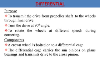 DIFFERENTIAL
Purpose
To transmit the drive from propeller shaft to the wheels
through final drive
Turn the drive at 900 angle.
To rotate the wheels at different speeds during
cornering.
Components
A crown wheel is bolted on to a differential cage
The differential cage carries the sun pinions on plane
bearings and transmits drive to the cross pinion.
 