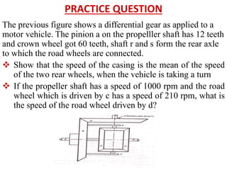 PRACTICE QUESTION
The previous figure shows a differential gear as applied to a
motor vehicle. The pinion a on the propelller shaft has 12 teeth
and crown wheel got 60 teeth, shaft r and s form the rear axle
to which the road wheels are connected.
 Show that the speed of the casing is the mean of the speed
of the two rear wheels, when the vehicle is taking a turn
 If the propeller shaft has a speed of 1000 rpm and the road
wheel which is driven by c has a speed of 210 rpm, what is
the speed of the road wheel driven by d?
 