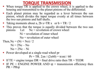 TORQUE TRANSMISSION
 When torque TR is applied to the crown wheel, it is applied to the
housing and transmitted to the planet pinions of the differential.
 Each planet pinion may be regarded as a lever between the sun
pinion, which divides the input torque evenly at all times between
the two sun pinions and half shafts.
 Taking moments about a, 2b x=TR x or b = TR / 2
 This proves that the torque is equally divided between the two sun
pinions Let Nc = revolution of crown wheel
Ni = revolution of inner wheel
No = revolution of outer wheel
Then,Nc = (Ni + No) / 2
Ni = 2Nc – No
No = 2Nc – Ni
 Power developed at a single road wheel pr
Pr = TR. 2лn / (2x60) = trлni / 60
 If TE = engine torque DR = final drive ratio then TR = TEDR
 IF PE = ENGINE POWER AND ηt = transmission efficiency then
PR = PRηt
 
