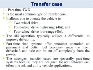 1. Part-time 4WD
 Is the most common type of transfer case.
 It allows you to operate the vehicle in
 Two-wheel drive,
 Four-wheel drive high-range (4hi), and
 Four-wheel drive low-range (4lo).
 The 4hi operation typically utilizes a differential to
improve drivability.
 Part-time 4wd systems offer smoother operation on
pavement and better fuel economy since the front
driveshaft and axle can be cut off completely from the
power.
 The strongest transfer cases are generally part-time
systems because they are designed for real off-road use,
often in truck and utility vehicle applications.
Transfer case
 