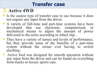 3. Active 4WD
 Is the easiest type of transfer case to use because it does
not require any input from the driver.
 A variety of full-time and part-time systems have been
developed that use electronic, computerized, or
mechanical means to adjust the amount of power
delivered to the axles according to wheel slip. .
 They have a variety of names and levels of performance,
but they provide some of the benefits of a part-time
system without the owner ever having to switch
anything.
 Active 4wd was designed for smooth operation without
any input from the driver and can be found on everything
from trucks to luxury sports cars.
Transfer case
 