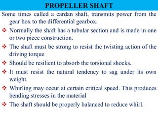 PROPELLER SHAFT
Some times called a cardan shaft, transmits power from the
gear box to the differential gearbox.
 Normally the shaft has a tubular section and is made in one
or two piece construction.
 The shaft must be strong to resist the twisting action of the
driving torque
 Should be resilient to absorb the torsional shocks.
 It must resist the natural tendency to sag under its own
weight.
 Whirling may occur at certain critical speed. This produces
bending stresses in the material
 The shaft should be properly balanced to reduce whirl.
 