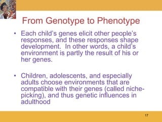 From Genotype to Phenotype
• Each child’s genes elicit other people’s
  responses, and these responses shape
  development. In other words, a child’s
  environment is partly the result of his or
  her genes.

• Children, adolescents, and especially
  adults choose environments that are
  compatible with their genes (called niche-
  picking), and thus genetic influences in
  adulthood
                                               17
 