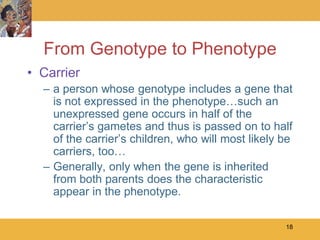 From Genotype to Phenotype
• Carrier
  – a person whose genotype includes a gene that
    is not expressed in the phenotype…such an
    unexpressed gene occurs in half of the
    carrier’s gametes and thus is passed on to half
    of the carrier’s children, who will most likely be
    carriers, too…
  – Generally, only when the gene is inherited
    from both parents does the characteristic
    appear in the phenotype.

                                                    18
 