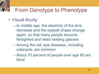 From Genotype to Phenotype
• Visual Acuity
  – In middle age, the elasticity of the lens
    decrease and the eyeball shape change
    again, so that many people become
    farsighted and need reading glasses
  – Among the old, eye diseases, including
    cataracts, are common
  – About 10 percent of people over age 90 are
    blind

                                            21
 