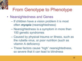 From Genotype to Phenotype
• Nearsightedness and Genes
  – If children have a vision problem it is most
    often myopia (nearsightedness)
  – Nearsightedness is a symptom in more than
    150 genetic syndromes
  – Caused by physical trauma or illness, such as
    the rubella virus, or poor nutrition (such as
    vitamin A deficiency
  – These factors cause “high” nearsightedness,
    so severe that it can lead to blindness
                                                22
 