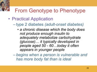 From Genotype to Phenotype
• Practical Application
  – type 2 diabetes (adult-onset diabetes)
    • a chronic disease which the body does
      not produce enough insulin to
      adequately metabolize carbohydrate
      (glucose)… it typically developed in
      people aged 50 - 60…today it often
      appears in younger people
  – begins when a person is vulnerable and
    has more body fat than is ideal

                                              25
 