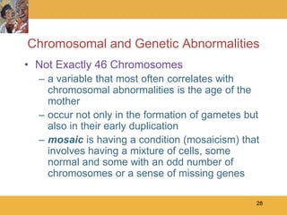 Chromosomal and Genetic Abnormalities
• Not Exactly 46 Chromosomes
  – a variable that most often correlates with
    chromosomal abnormalities is the age of the
    mother
  – occur not only in the formation of gametes but
    also in their early duplication
  – mosaic is having a condition (mosaicism) that
    involves having a mixture of cells, some
    normal and some with an odd number of
    chromosomes or a sense of missing genes

                                                 28
 