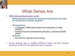 What Genes Are
• DNA (deoxyribonucleic acid)
   – Molecule that contains the chemical instructions for cells
     to manufacture various proteins.

   – Chromosome
      • a molecule of DNA that contains the instructions to make
        proteins
      • Humans have 46 chromosomes (23 pairs), and about 25,000
        genes.
   – Genome
      • the code for making a human being

• Every person has a slightly different code, but the human
  genome is 99.5% the same for any 2 people.


                                                                   3
 