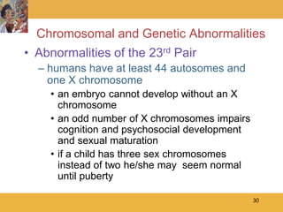 Chromosomal and Genetic Abnormalities
• Abnormalities of the 23rd Pair
  – humans have at least 44 autosomes and
    one X chromosome
    • an embryo cannot develop without an X
      chromosome
    • an odd number of X chromosomes impairs
      cognition and psychosocial development
      and sexual maturation
    • if a child has three sex chromosomes
      instead of two he/she may seem normal
      until puberty

                                               30
 