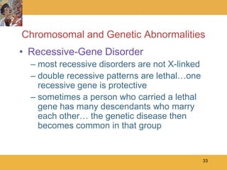 Chromosomal and Genetic Abnormalities
• Recessive-Gene Disorder
  – most recessive disorders are not X-linked
  – double recessive patterns are lethal…one
    recessive gene is protective
  – sometimes a person who carried a lethal
    gene has many descendants who marry
    each other… the genetic disease then
    becomes common in that group


                                                33
 