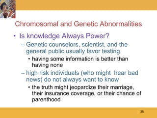 Chromosomal and Genetic Abnormalities
• Is knowledge Always Power?
  – Genetic counselors, scientist, and the
    general public usually favor testing
    • having some information is better than
      having none
  – high risk individuals (who might hear bad
    news) do not always want to know
    • the truth might jeopardize their marriage,
      their insurance coverage, or their chance of
      parenthood
                                                 36
 