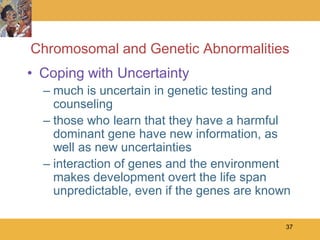 Chromosomal and Genetic Abnormalities
• Coping with Uncertainty
  – much is uncertain in genetic testing and
    counseling
  – those who learn that they have a harmful
    dominant gene have new information, as
    well as new uncertainties
  – interaction of genes and the environment
    makes development overt the life span
    unpredictable, even if the genes are known

                                             37
 