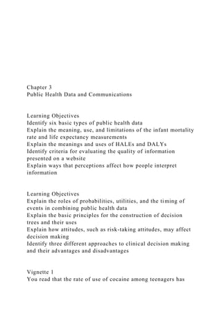 Chapter 3
Public Health Data and Communications
Learning Objectives
Identify six basic types of public health data
Explain the meaning, use, and limitations of the infant mortality
rate and life expectancy measurements
Explain the meanings and uses of HALEs and DALYs
Identify criteria for evaluating the quality of information
presented on a website
Explain ways that perceptions affect how people interpret
information
Learning Objectives
Explain the roles of probabilities, utilities, and the timing of
events in combining public health data
Explain the basic principles for the construction of decision
trees and their uses
Explain how attitudes, such as risk-taking attitudes, may affect
decision making
Identify three different approaches to clinical decision making
and their advantages and disadvantages
Vignette 1
You read that the rate of use of cocaine among teenagers has
 