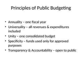 Principles of Public Budgeting
• Annuality – one fiscal year
• Universality – all revenues & expenditures
included
• Unity – one consolidated budget
• Specificity – funds used only for approved
purposes
• Transparency & Accountability – open to public
 