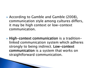  According to Gamble and Gamble (2008),
communication style among cultures differs,
it may be high context or low-context
communication.
 High-context communication is a tradition-
linked communication system which adheres
strongly to being indirect. Low-context
communication is a system that works on
straightforward communication.
 