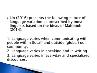  Lin (2016) presents the following nature of
language variation as prescribed by most
linguists based on the ideas of Mahboob
(2014).
1. Language varies when communicating with
people within (local) and outside (global) our
community.
2. Language varies in speaking and in writing.
3. Language varies in everyday and specialized
discourses.
 