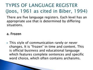 There are five language registers. Each level has an
appropriate use that is determined by differing
situations.
a. Frozen
 This style of communication rarely or never
changes. It is “frozen” in time and content. This
is official business and educational language
which features complete sentences and specific
word choice, which often contains archaisms.
 