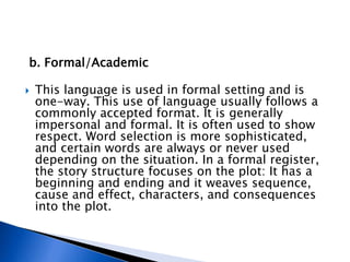 b. Formal/Academic
 This language is used in formal setting and is
one-way. This use of language usually follows a
commonly accepted format. It is generally
impersonal and formal. It is often used to show
respect. Word selection is more sophisticated,
and certain words are always or never used
depending on the situation. In a formal register,
the story structure focuses on the plot: It has a
beginning and ending and it weaves sequence,
cause and effect, characters, and consequences
into the plot.
 