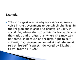 Example:
 “The strongest reason why we ask for woman a
voice in the government under which she lives; in
the religion she is asked to believe; equality in
social life, where she is the chief factor; a place in
the trades and professions, where she may earn
her bread, is because of her birth right to self-
sovereignty; because, as an individual, she must
rely on herself (a speech delivered by Elizabeth
Cady Stanton (1892).”
 