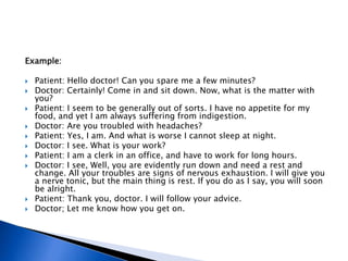Example:
 Patient: Hello doctor! Can you spare me a few minutes?
 Doctor: Certainly! Come in and sit down. Now, what is the matter with
you?
 Patient: I seem to be generally out of sorts. I have no appetite for my
food, and yet I am always suffering from indigestion.
 Doctor: Are you troubled with headaches?
 Patient: Yes, I am. And what is worse I cannot sleep at night.
 Doctor: I see. What is your work?
 Patient: I am a clerk in an office, and have to work for long hours.
 Doctor: I see, Well, you are evidently run down and need a rest and
change. All your troubles are signs of nervous exhaustion. I will give you
a nerve tonic, but the main thing is rest. If you do as I say, you will soon
be alright.
 Patient: Thank you, doctor. I will follow your advice.
 Doctor; Let me know how you get on.
 
