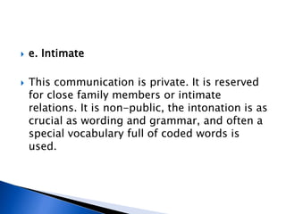  e. Intimate
 This communication is private. It is reserved
for close family members or intimate
relations. It is non-public, the intonation is as
crucial as wording and grammar, and often a
special vocabulary full of coded words is
used.
 