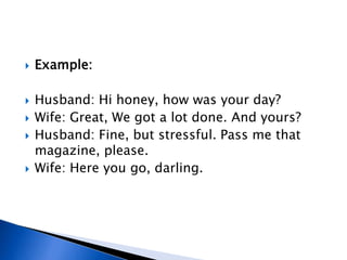  Example:
 Husband: Hi honey, how was your day?
 Wife: Great, We got a lot done. And yours?
 Husband: Fine, but stressful. Pass me that
magazine, please.
 Wife: Here you go, darling.
 