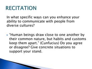 In what specific ways can you enhance your
ability to communicate with people from
diverse cultures?
 “Human beings draw close to one another by
their common nature, but habits and customs
keep them apart.” (Cunfucius) Do you agree
or disagree? Give concrete situations to
support your stand.
 