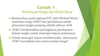 Contoh 1 :
Penentuan Harga dan Aliran Dana
 Berdasarkan pada laporan FTC oleh Michael Ward,
elastisitas harga AT&T dari permintaan untuk
pelayanan jangka panjang adalah sebesar -8.64
 AT&T membutuhkan peningkatan pendapatan
dalam rangka untuk mencapai tujuan pemasaran
 Untuk mencapai tujuan tersebut maka seharusnya
AT&T menaikkan atau menurunkan harga?
 