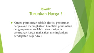 Jawab:
Turunkan Harga !
 Karena permintaan adalah elastis, penurunan
harga akan meningkatkan kuantitas permintaan
dengan prosentase lebih besar daripada
penurunan harga, maka akan meningkatkan
pendapatan bagi AT&T
 