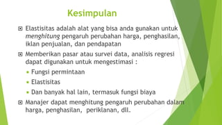 Kesimpulan
 Elastisitas adalah alat yang bisa anda gunakan untuk
menghitung pengaruh perubahan harga, penghasilan,
iklan penjualan, dan pendapatan
 Memberikan pasar atau survei data, analisis regresi
dapat digunakan untuk mengestimasi :
 Fungsi permintaan
 Elastisitas
 Dan banyak hal lain, termasuk fungsi biaya
 Manajer dapat menghitung pengaruh perubahan dalam
harga, penghasilan, periklanan, dll.
 