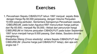 Exercises
1. Perusahaan Sepatu CIBADUYUT tahun 1997 menjual sepatu Bola
dengan Harga Rp 60.000 perpasang, dengan Volume Penjualan
10.000 pasang perbulan. Sementara Saingannya Perusahaan sepatu
CIBEUREUM, pada bulan Agustus1997 menurunkan harga jualnya
dari Rp 65.000,- menjadi Rp 55,000,- Akibat dari penurunan harga
CIBEUREUM ini Volume penjualan CIBADUYUT pada bulan September
1997 turun menjadi hanya 8.000 pasang. Dari diatas, Saudara diminta
menghitung :
Elastisitas Silang (Cross elasticity) antara Sepatu CIBADUYUT dan
CIBEUREUM (Asumsi harga jual CIBADUYUT tetap), dan apa arti
angka tsb ?
 