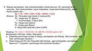 22
2. Sebuah perusahaan kopi memperkenalkan merek barunya (X), semenjak tahun
yang lalu. Dari hasil penelitian pasar didapatkan fungsi permintaannya (QX dalam
ribuan) adalah sbb :
QX = 1,5 – 3 Px + 0,8 I + 2 Py – 0,6 Ps + 1,2 A
Dimana: Qx : Penjualan kopi merek X (Juta pon/th)
Px : Harga kopi “X” ($/pon)
I : Income/capita (Trilyun $/th)
Py : Harga susu ($/pon)
Ps : Harga gula ($/pon)
A : Biaya iklan perbulan (ratus rb $/th)
Misalnya : Px = $ 2; I = $ 2,5; Py = $ 1,80; Ps = $ 0,50; dan A = $ 1
Berdasarkan informasi diatas, ditanyakan:
a. Elastisitas permintaan produk X (Harga, pendapatan dan Silang). Beri komentar atas
hasil perhitungan Saudara !
b. Pada harga jual (Px) dan Penjualan (Qx) berapa , agar pendapatan perusahaan
Maximum ? Tunjukkan perhitungan dan komentar Saudara !
 