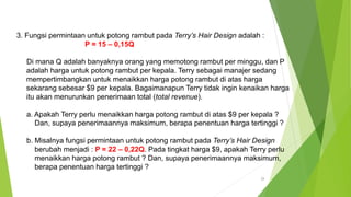 23
3. Fungsi permintaan untuk potong rambut pada Terry’s Hair Design adalah :
P = 15 – 0,15Q
Di mana Q adalah banyaknya orang yang memotong rambut per minggu, dan P
adalah harga untuk potong rambut per kepala. Terry sebagai manajer sedang
mempertimbangkan untuk menaikkan harga potong rambut di atas harga
sekarang sebesar $9 per kepala. Bagaimanapun Terry tidak ingin kenaikan harga
itu akan menurunkan penerimaan total (total revenue).
a. Apakah Terry perlu menaikkan harga potong rambut di atas $9 per kepala ?
Dan, supaya penerimaannya maksimum, berapa penentuan harga tertinggi ?
b. Misalnya fungsi permintaan untuk potong rambut pada Terry’s Hair Design
berubah menjadi : P = 22 – 0,22Q. Pada tingkat harga $9, apakah Terry perlu
menaikkan harga potong rambut ? Dan, supaya penerimaannya maksimum,
berapa penentuan harga tertinggi ?
 