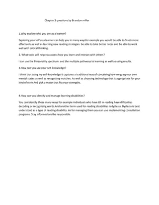 Chapter 3 questions by Brandon miller



1.Why explore who you are as a learner?

Exploring yourself as a learner can help you in many waysfor example you would be able to Study more
effectively as well as learning new reading strategies be able to take better notes and be able to work
well with critical thinking.

2. What tools will help you assess how you learn and interact with others?

I can use the Personality spectrum and the multiple pathways to learning as well as using results.

3.How can you use your self-knowledge?

I think that using my self-knowledge it captures a traditional way of conceiving how we grasp our own
mental states as well as recognizing matches. As well as choosing technology that is appropriate for your
kind of style And pick a major that fits your strengths.



4.How can you identify and manage learning disabilities?

You can identify these many ways for example individuals who have LD in reading have difficulties
decoding or recognizing words.And another term used for reading disabilities is dyslexia. Dyslexia is best
understood as a type of reading disability. As for managing them you can use implementing consultation
programs. Stay informed and be responsible.
 