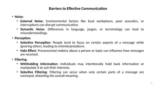 12
Barriers to Effective Communication
• Noise:
• External Noise: Environmental factors like loud workplaces, poor acoustics, or
interruptions can disrupt communication.
• Semantic Noise: Differences in language, jargon, or terminology can lead to
misunderstandings.
• Perception:
• Selective Perception: People tend to focus on certain aspects of a message while
ignoring others, leading to misinterpretations.
• Halo Effect: Preconceived notions about a person or topic can influence how messages
are received.
• Filtering:
• Withholding Information: Individuals may intentionally hold back information or
manipulate it to suit their interests.
• Selective Filtering: Filtering can occur when only certain parts of a message are
conveyed, distorting the overall meaning.
 