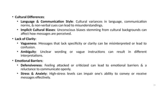 13
• Cultural Differences:
• Language & Communication Style: Cultural variances in language, communication
norms, & non-verbal cues can lead to misunderstandings.
• Implicit Cultural Biases: Unconscious biases stemming from cultural backgrounds can
affect how messages are perceived.
• Lack of Clarity:
• Vagueness: Messages that lack specificity or clarity can be misinterpreted or lead to
confusion.
• Ambiguity: Unclear wording or vague instructions can result in different
interpretations.
• Emotional Barriers:
• Defensiveness: Feeling attacked or criticized can lead to emotional barriers & a
reluctance to communicate openly.
• Stress & Anxiety: High-stress levels can impair one's ability to convey or receive
messages effectively.
 