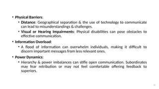 14
• Physical Barriers:
• Distance: Geographical separation & the use of technology to communicate
can lead to misunderstandings & challenges.
• Visual or Hearing Impairments: Physical disabilities can pose obstacles to
effective communication.
• Information Overload:
• A flood of information can overwhelm individuals, making it difficult to
discern important messages from less relevant ones.
• Power Dynamics:
• Hierarchy & power imbalances can stifle open communication. Subordinates
may fear retribution or may not feel comfortable offering feedback to
superiors.
 