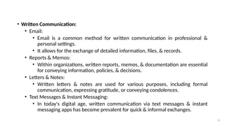 19
• Written Communication:
• Email:
• Email is a common method for written communication in professional &
personal settings.
• It allows for the exchange of detailed information, files, & records.
• Reports & Memos:
• Within organizations, written reports, memos, & documentation are essential
for conveying information, policies, & decisions.
• Letters & Notes:
• Written letters & notes are used for various purposes, including formal
communication, expressing gratitude, or conveying condolences.
• Text Messages & Instant Messaging:
• In today's digital age, written communication via text messages & instant
messaging apps has become prevalent for quick & informal exchanges.
 