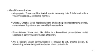 20
• Visual Communication
• Infographics: These combine text & visuals to convey data & information in a
visually engaging & accessible manner.
• Charts & Graphs: Visual representations of data help in understanding trends,
comparisons, & patterns more readily than raw data.
• Presentations: Visual aids, like slides in a PowerPoint presentation, assist
speakers in conveying information efficiently.
• Art & Design: Visual communication is integral to art, graphic design, &
advertising, where images & aesthetics play a central role.
 
