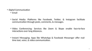 21
• Digital Communication
• Email
• Social Media: Platforms like Facebook, Twitter, & Instagram facilitate
communication through posts, comments, & messages.
• Video Conferencing: Services like Zoom & Skype enable face-to-face
interactions over long distances.
• Instant Messaging: Apps like WhatsApp & Facebook Messenger offer real-
time text, voice, & video communication.
 