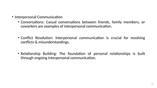 22
• Interpersonal Communication
• Conversations: Casual conversations between friends, family members, or
coworkers are examples of interpersonal communication.
• Conflict Resolution: Interpersonal communication is crucial for resolving
conflicts & misunderstandings.
• Relationship Building: The foundation of personal relationships is built
through ongoing interpersonal communication.
 