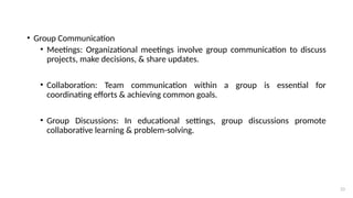 23
• Group Communication
• Meetings: Organizational meetings involve group communication to discuss
projects, make decisions, & share updates.
• Collaboration: Team communication within a group is essential for
coordinating efforts & achieving common goals.
• Group Discussions: In educational settings, group discussions promote
collaborative learning & problem-solving.
 