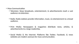 24
• Mass Communication
• Television: News broadcasts, entertainment, & advertisements reach a vast
audience via television.
• Radio: Radio stations provide information, music, & entertainment to a broad
audience.
• Print Media: Newspapers & magazines distribute news, articles, &
advertisements to a large readership.
• Social Media & the Internet: Platforms like Twitter, Facebook, & news
websites are modern avenues for mass communication.
 